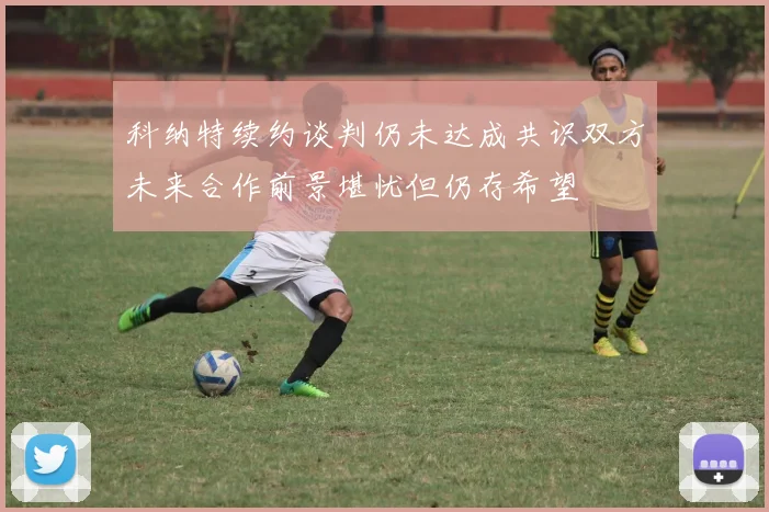 科纳特续约谈判仍未达成共识双方未来合作前景堪忧但仍存希望