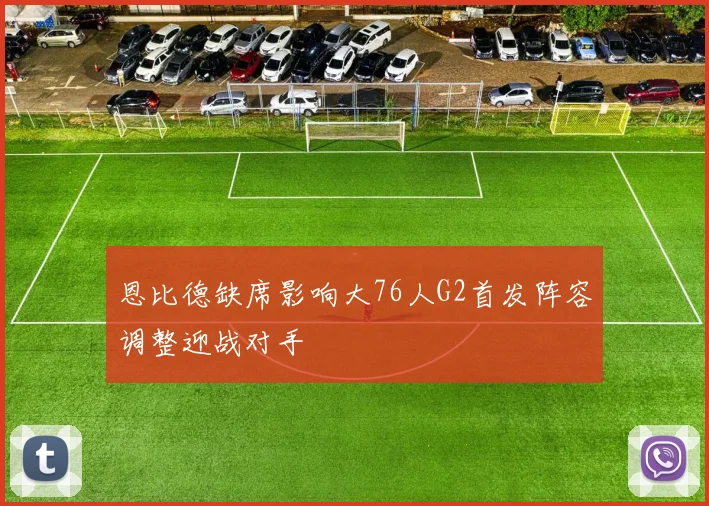 恩比德缺席影响大76人G2首发阵容调整迎战对手