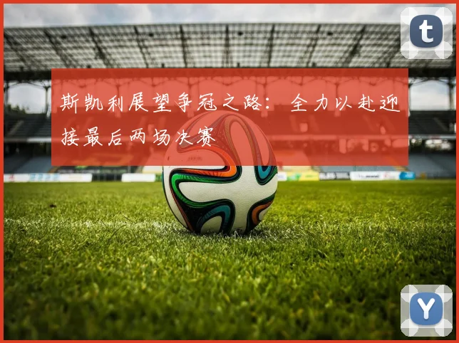斯凯利展望争冠之路：全力以赴迎接最后两场决赛
