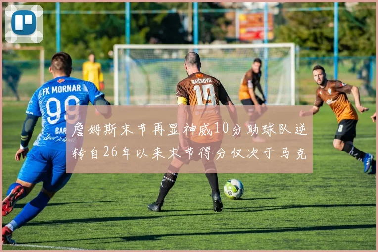 詹姆斯末节再显神威10分助球队逆转自26年以来末节得分仅次于马克西