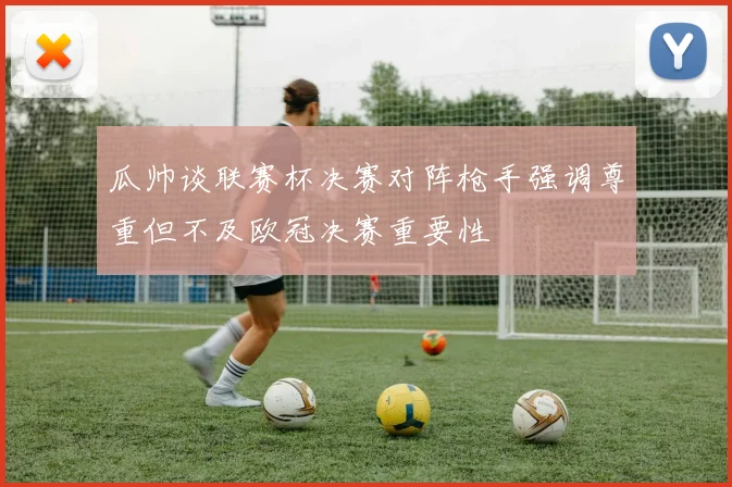 瓜帅谈联赛杯决赛对阵枪手强调尊重但不及欧冠决赛重要性
