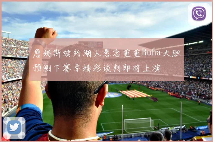 詹姆斯续约湖人悬念重重Buha大胆预测下赛季精彩谈判即将上演