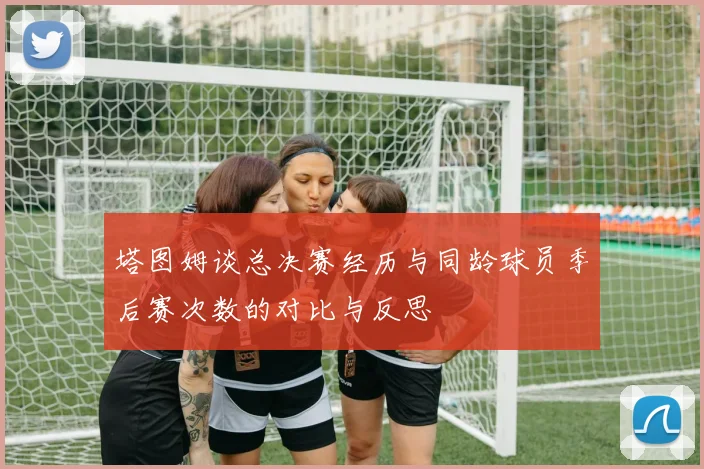 塔图姆谈总决赛经历与同龄球员季后赛次数的对比与反思