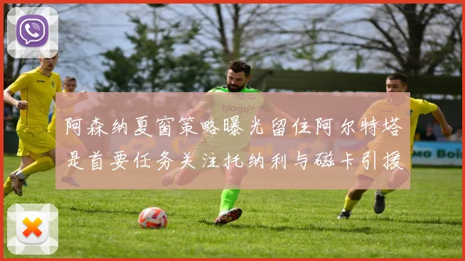 阿森纳夏窗策略曝光留住阿尔特塔是首要任务关注托纳利与磁卡引援动态
