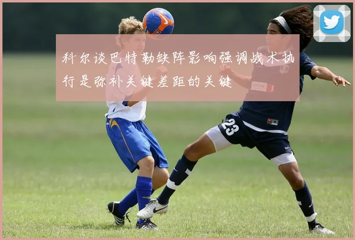科尔谈巴特勒缺阵影响强调战术执行是弥补关键差距的关键