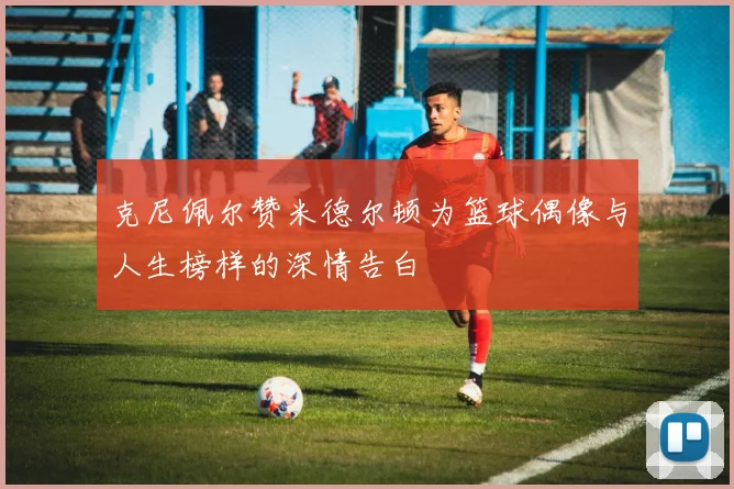 克尼佩尔赞米德尔顿为篮球偶像与人生榜样的深情告白