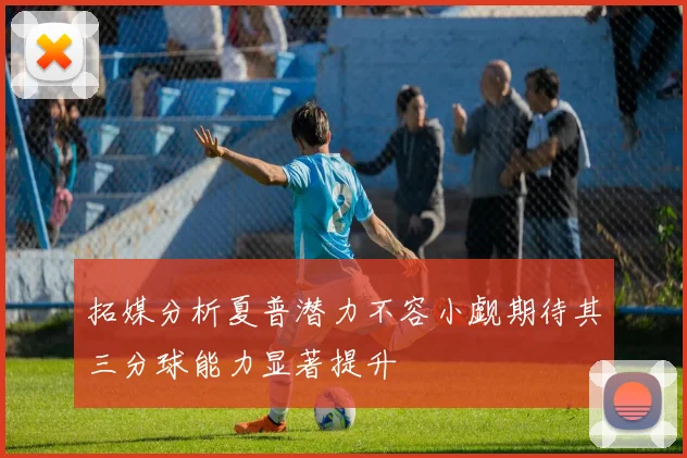 拓媒分析夏普潜力不容小觑期待其三分球能力显著提升