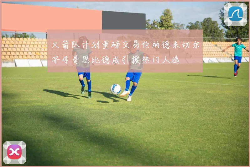 火箭队计划重磅交易伦纳德米切尔字母哥恩比德成引援热门人选