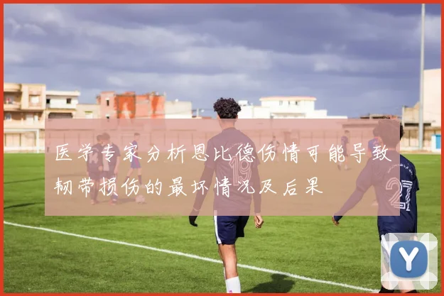 医学专家分析恩比德伤情可能导致韧带损伤的最坏情况及后果