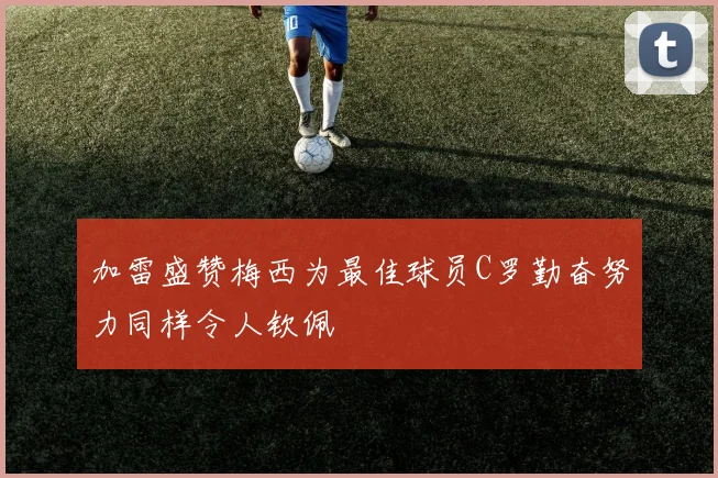 加雷盛赞梅西为最佳球员C罗勤奋努力同样令人钦佩