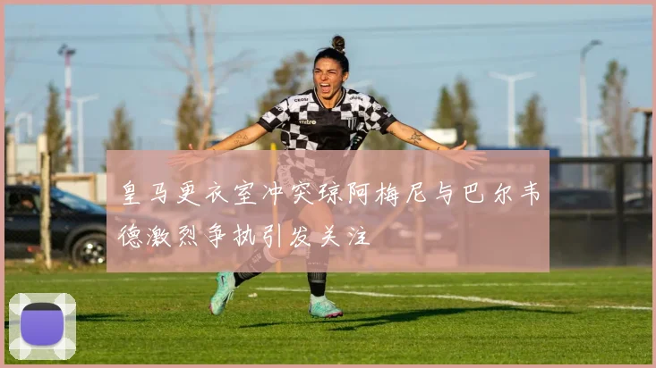皇马更衣室冲突琼阿梅尼与巴尔韦德激烈争执引发关注