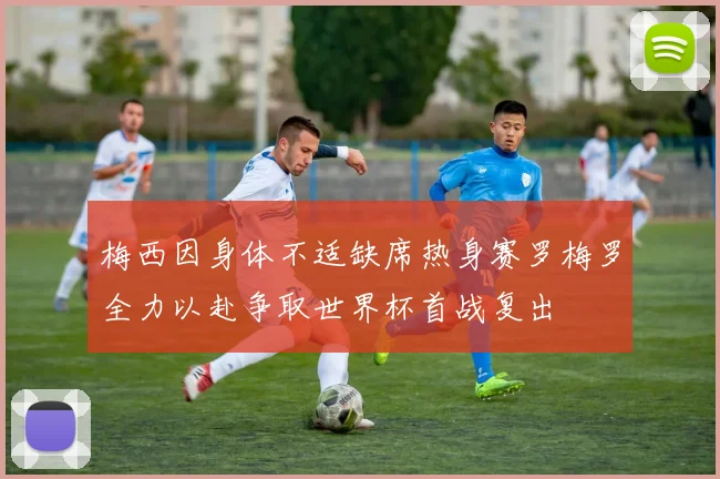 梅西因身体不适缺席热身赛罗梅罗全力以赴争取世界杯首战复出