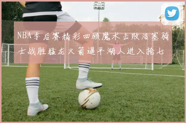 NBA季后赛精彩回顾魔术击败活塞骑士战胜猛龙火箭逼平湖人进入抢七大战
